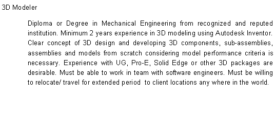Text Box: 3D ModelerDiploma or Degree in Mechanical Engineering from recognized and reputed institution. Minimum 2 years experience in 3D modeling using Autodesk Inventor. Clear concept of 3D design and developing 3D components, sub-assemblies, assemblies and models from scratch considering model performance criteria is necessary. Experience with UG, Pro-E, Solid Edge or other 3D packages are desirable. Must be able to work in team with software engineers. Must be willing to relocate/ travel for extended period&nbsp; to client locations any where in the world.									