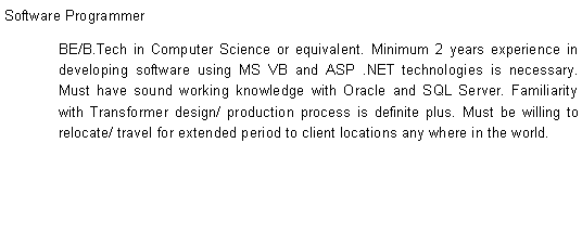 Text Box: Software ProgrammerBE/B.Tech in Computer Science or equivalent. Minimum 2 years experience in developing software using MS VB and ASP .NET technologies is necessary. Must have sound working knowledge with Oracle and SQL Server. Familiarity with Transformer design/ production process is definite plus. Must be willing to relocate/ travel for extended period to client locations any where in the world.
