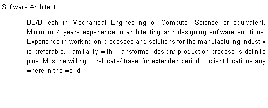 Text Box: Software ArchitectBE/B.Tech in Mechanical Engineering or Computer Science or equivalent. Minimum 4 years experience in architecting and designing software solutions. Experience in working on processes and solutions for the manufacturing industry is preferable. Familiarity with Transformer design/ production process is definite plus. Must be willing to relocate/ travel for extended period to client locations any where in the world.