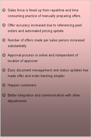 Text Box: Sales force is freed up from repetitive and time consuming practice of manually preparing offers
Offer accuracy increased due to referencing past orders and automated pricing update
Number of offers made per sales person increased substantially
Approval process is online and independent of location of approver
Easy document management and status updates has made offer and order tracking simpler
Happier customers
Better integration and communication with other departments